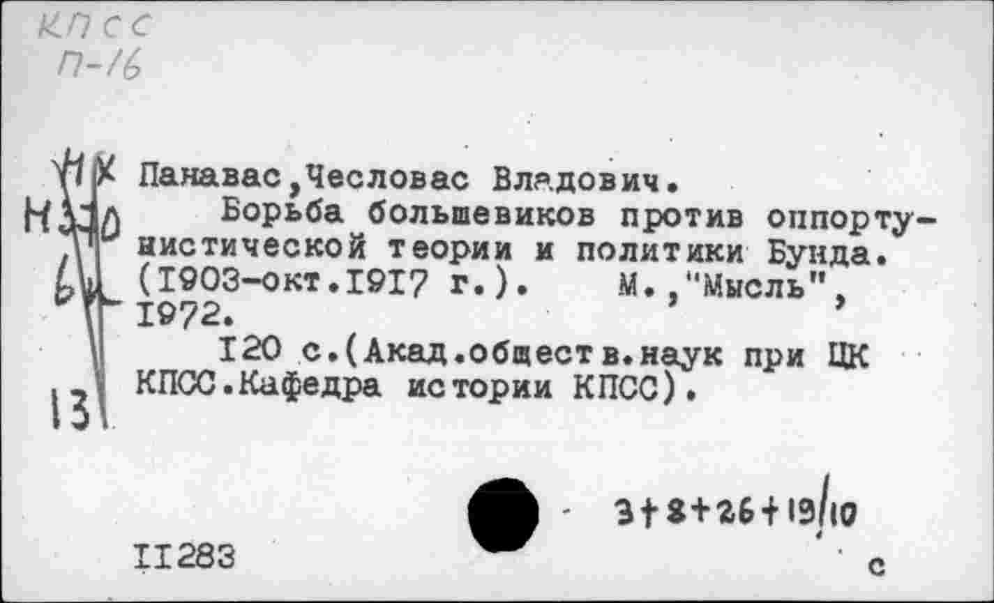 ﻿с с П-/6
Панавас,Чесловас Владович.
НАдЛ Борьба большевиков против оппорту-нистической теории и политики Бунда. (1903-ОКТ.1917 г.).	.М».“Мысль"
Г" 1972.	’	*
I 120 с.(Акад.общест в.наук при ЦК КПСС.Кафедра истории КПСС).
11283
- 3|2+26+1э/|0
С